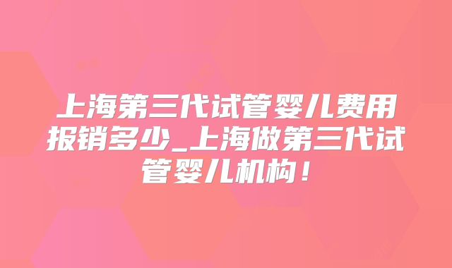 上海第三代试管婴儿费用报销多少_上海做第三代试管婴儿机构!