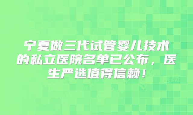 宁夏做三代试管婴儿技术的私立医院名单已公布，医生严选值得信赖！