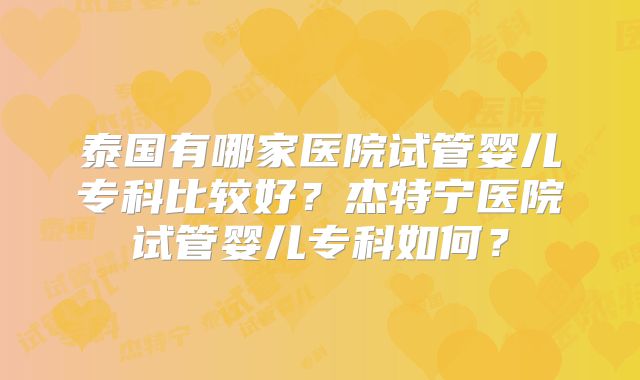 泰国有哪家医院试管婴儿专科比较好?杰特宁医院试管婴儿专科如何?