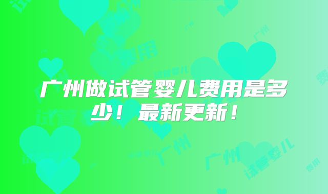 广州做试管婴儿费用是多少!最新更新!