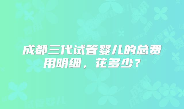 成都三代试管婴儿的总费用明细,花多少?