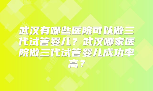 武汉有哪些医院可以做三代试管婴儿?武汉哪家医院做三代试管婴儿成功率高?