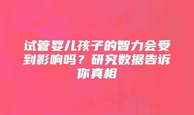 试管婴儿孩子的智力会受到影响吗?研究数据告诉你真相