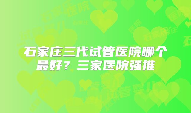 石家庄三代试管医院哪个最好？三家医院强推