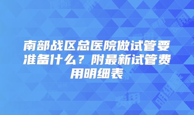 南部战区总医院做试管要准备什么？附最新试管费用明细表