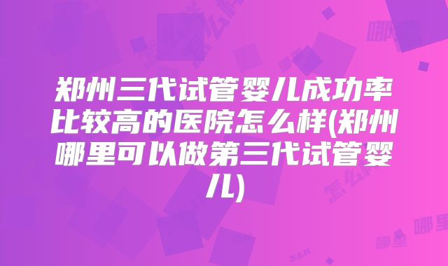郑州三代试管婴儿成功率比较高的医院怎么样(郑州哪里可以做第三代试管婴儿)