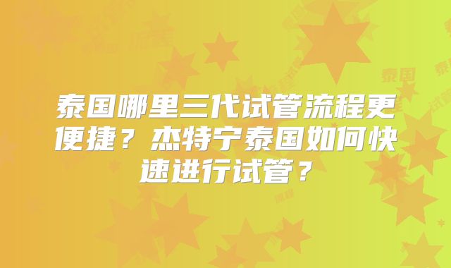 泰国哪里三代试管流程更便捷？杰特宁泰国如何快速进行试管？