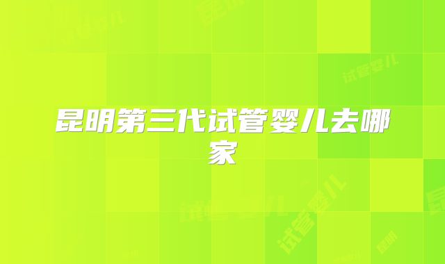 昆明第三代试管婴儿去哪家