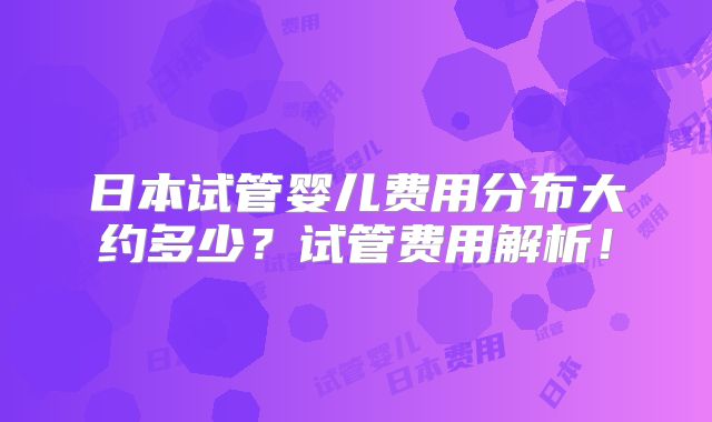 日本试管婴儿费用分布大约多少？试管费用解析！