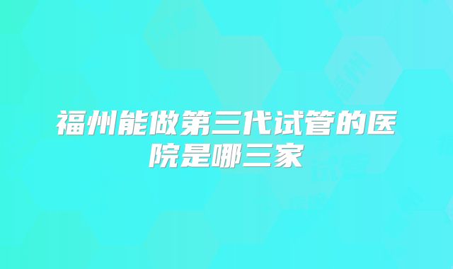 福州能做第三代试管的医院是哪三家