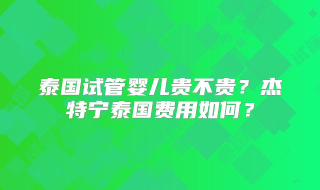泰国试管婴儿贵不贵？杰特宁泰国费用如何？