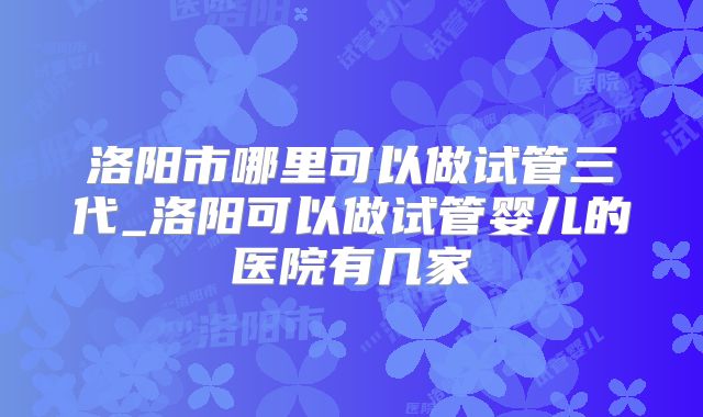 洛阳市哪里可以做试管三代_洛阳可以做试管婴儿的医院有几家