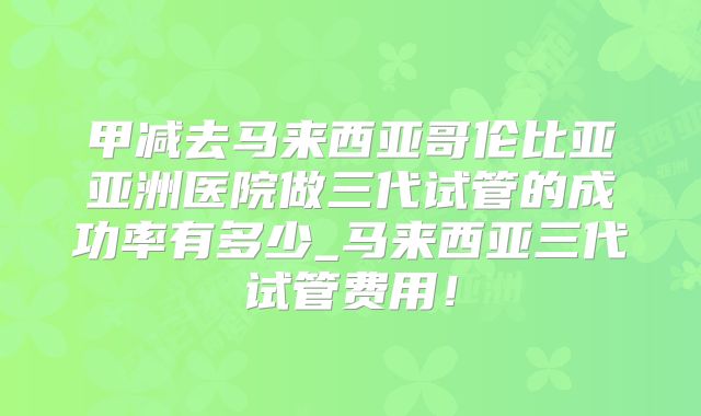 甲减去马来西亚哥伦比亚亚洲医院做三代试管的成功率有多少_马来西亚三代试管费用!