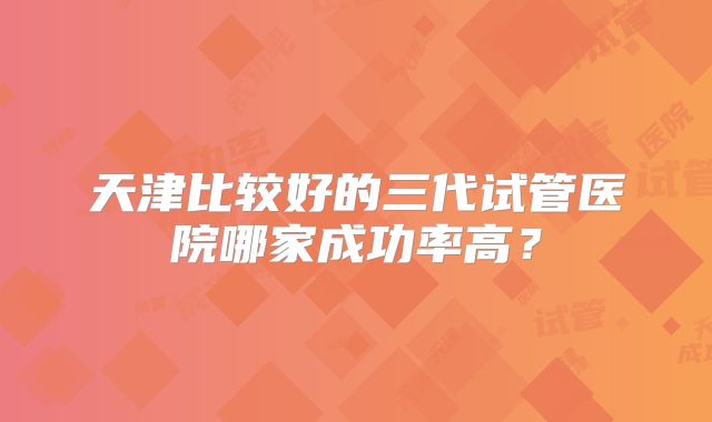 天津比较好的三代试管医院哪家成功率高？