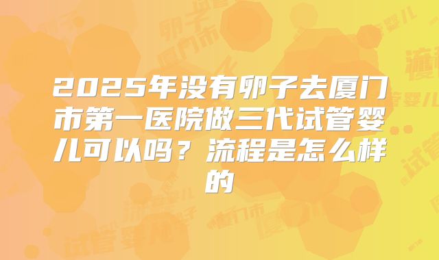 2025年没有卵子去厦门市第一医院做三代试管婴儿可以吗?流程是怎么样的
