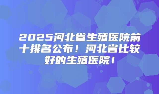 2025河北省生殖医院前十排名公布！河北省比较好的生殖医院！
