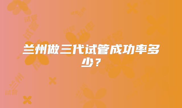 兰州做三代试管成功率多少？