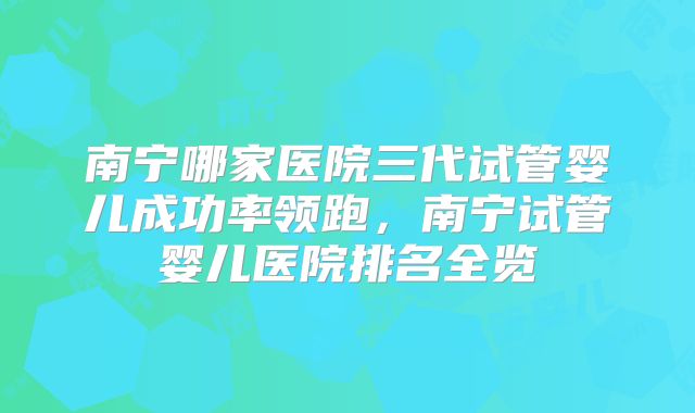 南宁哪家医院三代试管婴儿成功率领跑,南宁试管婴儿医院排名全览