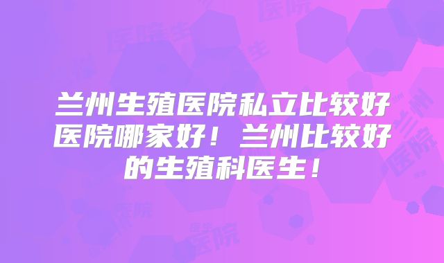 兰州生殖医院私立比较好医院哪家好！兰州比较好的生殖科医生！