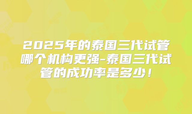 2025年的泰国三代试管哪个机构更强-泰国三代试管的成功率是多少!