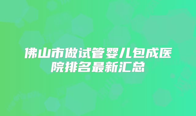 佛山市做试管婴儿包成医院排名最新汇总
