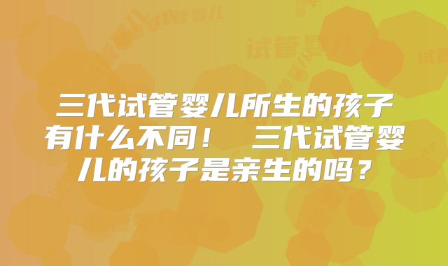 三代试管婴儿所生的孩子有什么不同！ 三代试管婴儿的孩子是亲生的吗？