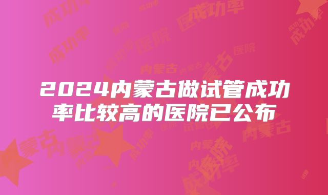 2024内蒙古做试管成功率比较高的医院已公布