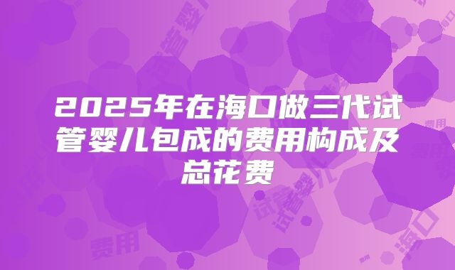 2025年在海口做三代试管婴儿包成的费用构成及总花费