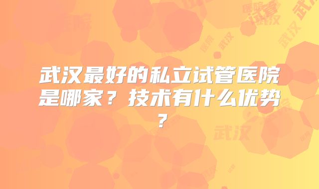 武汉最好的私立试管医院是哪家?技术有什么优势?