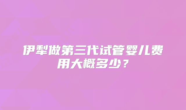 伊犁做第三代试管婴儿费用大概多少？