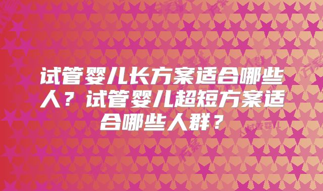 试管婴儿长方案适合哪些人?试管婴儿超短方案适合哪些人群?