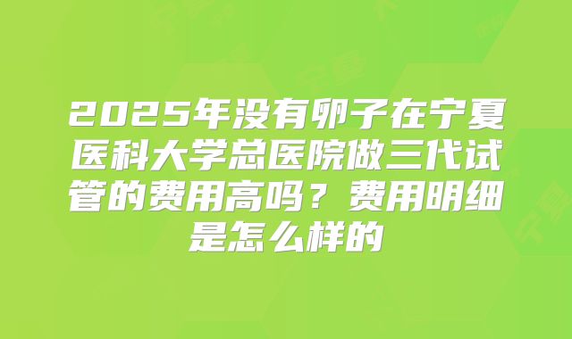 2025年没有卵子在宁夏医科大学总医院做三代试管的费用高吗?费用明细是怎么样的