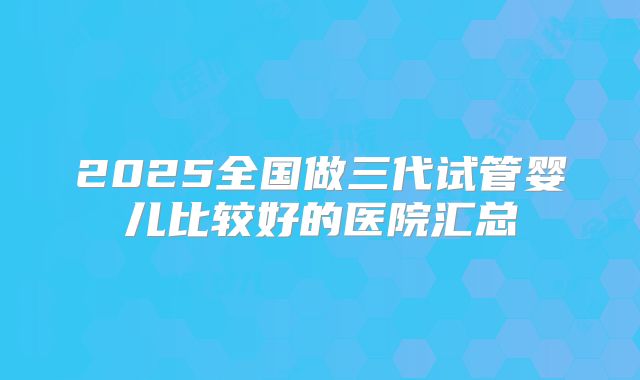 2025全国做三代试管婴儿比较好的医院汇总