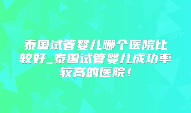 泰国试管婴儿哪个医院比较好_泰国试管婴儿成功率较高的医院!