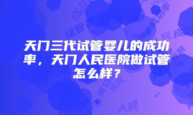 天门三代试管婴儿的成功率,天门人民医院做试管怎么样?