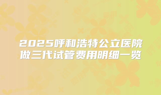 2025呼和浩特公立医院做三代试管费用明细一览