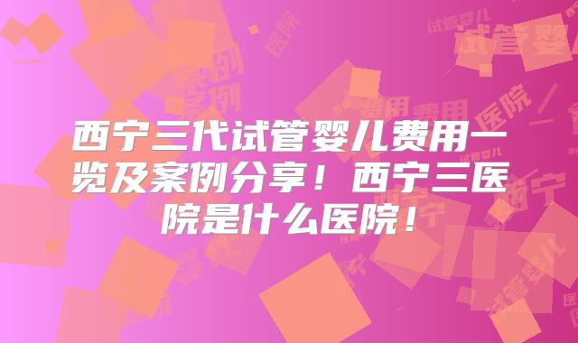 西宁三代试管婴儿费用一览及案例分享！西宁三医院是什么医院！