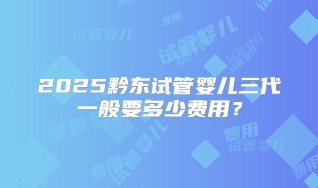 2025黔东试管婴儿三代一般要多少费用?