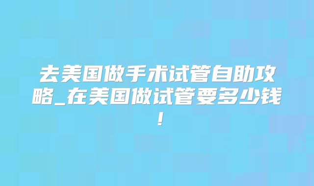 去美国做手术试管自助攻略_在美国做试管要多少钱！