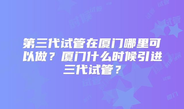 第三代试管在厦门哪里可以做？厦门什么时候引进三代试管？