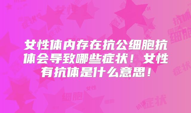 女性体内存在抗公细胞抗体会导致哪些症状！女性有抗体是什么意思！