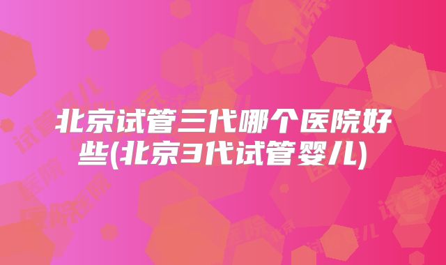 北京试管三代哪个医院好些(北京3代试管婴儿)