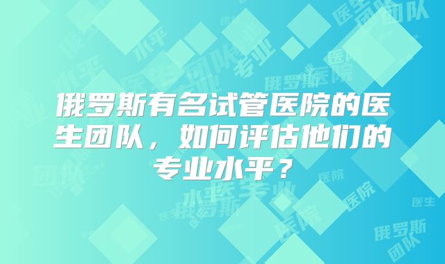 俄罗斯有名试管医院的医生团队，如何评估他们的专业水平？