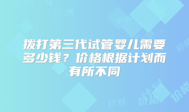 拨打第三代试管婴儿需要多少钱？价格根据计划而有所不同