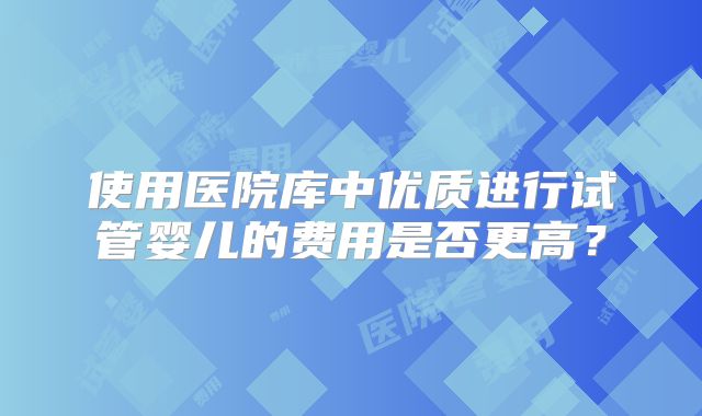 使用医院库中优质进行试管婴儿的费用是否更高?