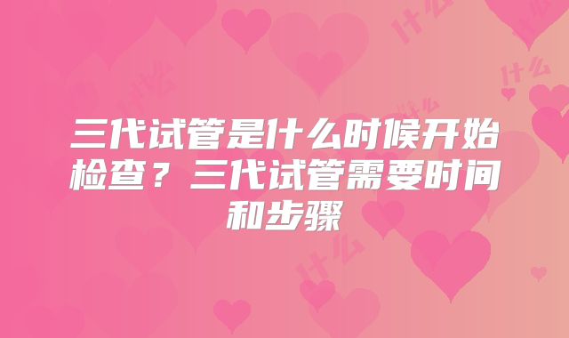 三代试管是什么时候开始检查？三代试管需要时间和步骤