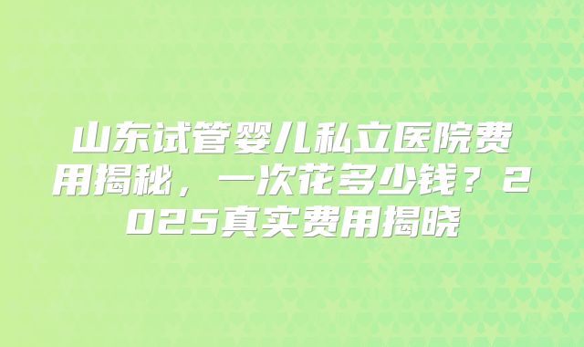 山东试管婴儿私立医院费用揭秘，一次花多少钱？2025真实费用揭晓