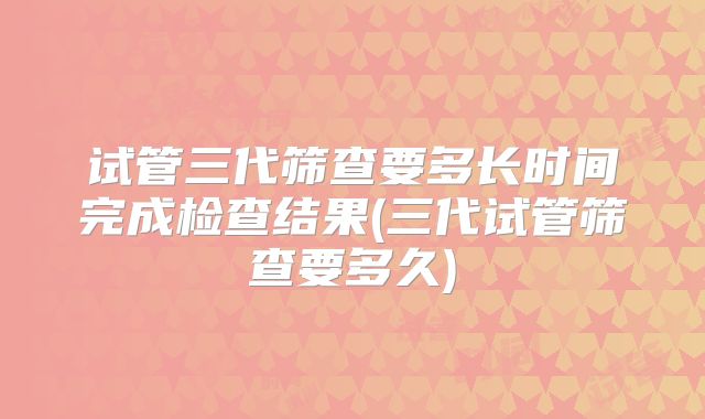 试管三代筛查要多长时间完成检查结果(三代试管筛查要多久)