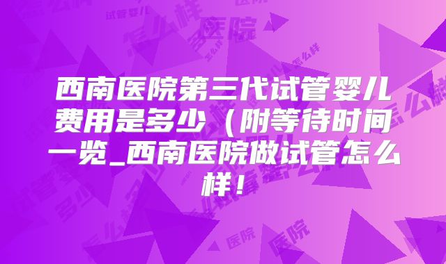 西南医院第三代试管婴儿费用是多少(附等待时间一览_西南医院做试管怎么样!