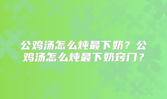 公鸡汤怎么炖最下奶?公鸡汤怎么炖最下奶窍门?